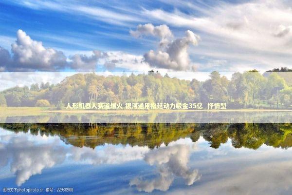 人形机器人赛道爆火 银河通用松延动力吸金35亿_抒情型 新闻