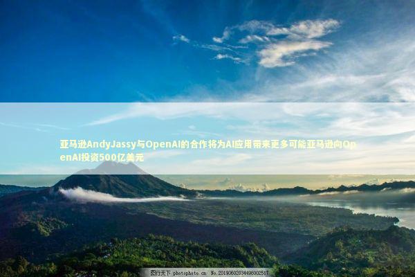 亚马逊AndyJassy与OpenAI的合作将为AI应用带来更多可能亚马逊向OpenAI投资500亿美元 新闻