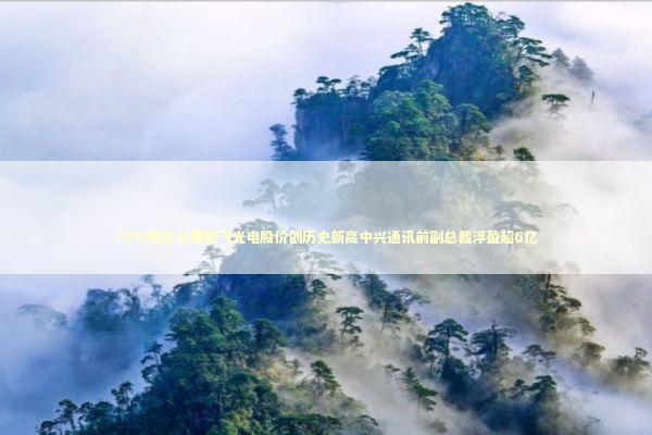 CPO概念引爆聚飞光电股价创历史新高中兴通讯前副总裁浮盈超6亿