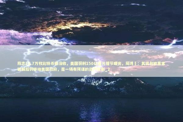 陈志12.7万枚比特币被没收，美国获利150亿美元细节曝光，周鸿祎：其钱包被黑客破解后转移给美国政府，是一场有预谋的资产收割_2 新闻