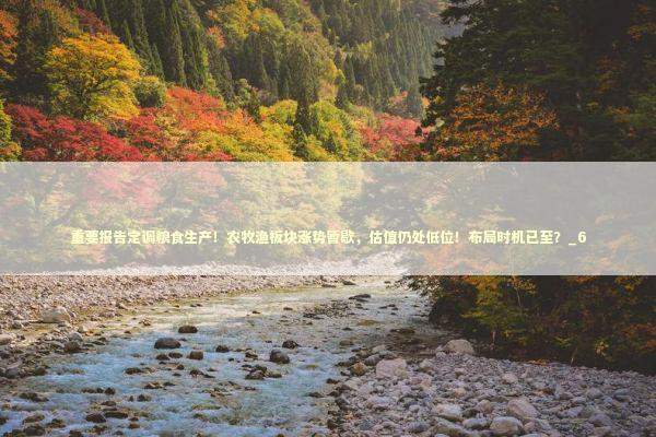 重要报告定调粮食生产！农牧渔板块涨势暂歇，估值仍处低位！布局时机已至？_6 新闻