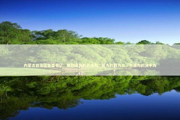 内蒙古自治区党委书记:做到该为的必须为、能为的努力为、不该为的决不为 内蒙古自治区党委书记:做到该为的必须为、能为的努力为、不该为的决不为 新闻